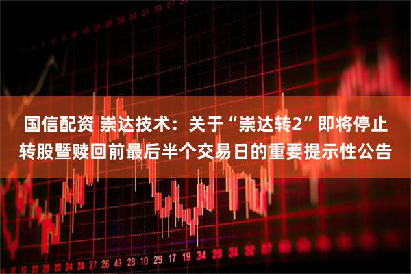 国信配资 崇达技术：关于“崇达转2”即将停止转股暨赎回前最后半个交易日的重要提示性公告