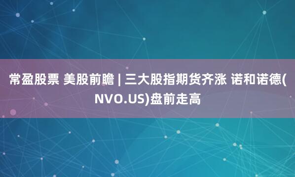 常盈股票 美股前瞻 | 三大股指期货齐涨 诺和诺德(NVO.US)盘前走高