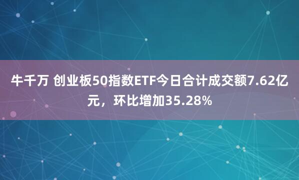 牛千万 创业板50指数ETF今日合计成交额7.62亿元，环比增加35.28%