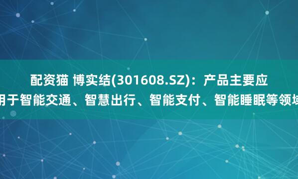 配资猫 博实结(301608.SZ)：产品主要应用于智能交通、智慧出行、智能支付、智能睡眠等领域