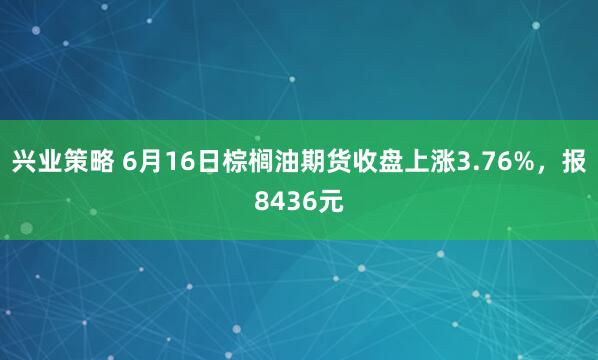 兴业策略 6月16日棕榈油期货收盘上涨3.76%，报8436元