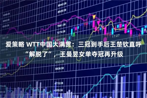 爱策略 WTT中国大满贯：三冠到手后王楚钦直呼“解脱了”，王曼昱女单夺冠再升级
