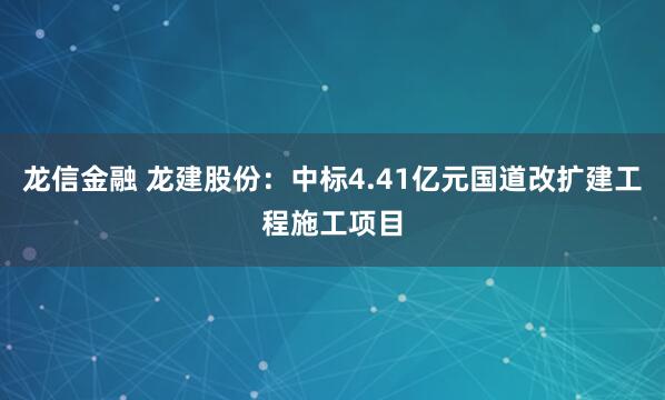 龙信金融 龙建股份：中标4.41亿元国道改扩建工程施工项目