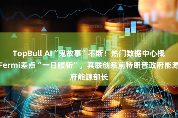 TopBull AI“鬼故事”不断！热门数据中心概念股Fermi差点“一日腰斩”，其联创系前特朗普政府能源部长