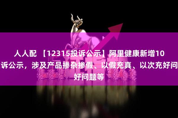 人人配 【12315投诉公示】阿里健康新增10件投诉公示，涉及产品掺杂掺假、以假充真、以次充好问题等