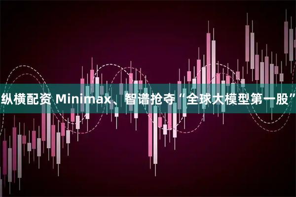 纵横配资 Minimax、智谱抢夺“全球大模型第一股”