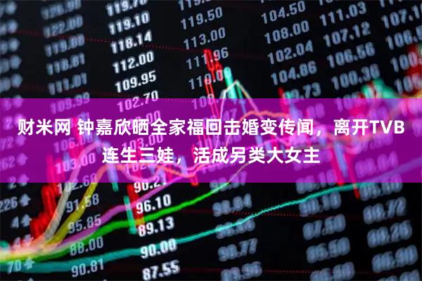 财米网 钟嘉欣晒全家福回击婚变传闻，离开TVB连生三娃，活成另类大女主