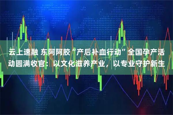 云上速融 东阿阿胶“产后补血行动”全国孕产活动圆满收官：以文化滋养产业，以专业守护新生