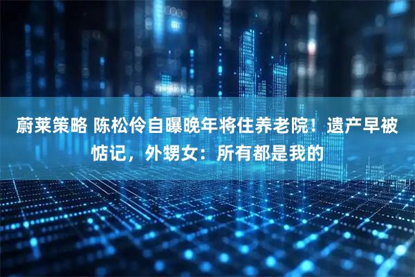 蔚莱策略 陈松伶自曝晚年将住养老院！遗产早被惦记，外甥女：所有都是我的