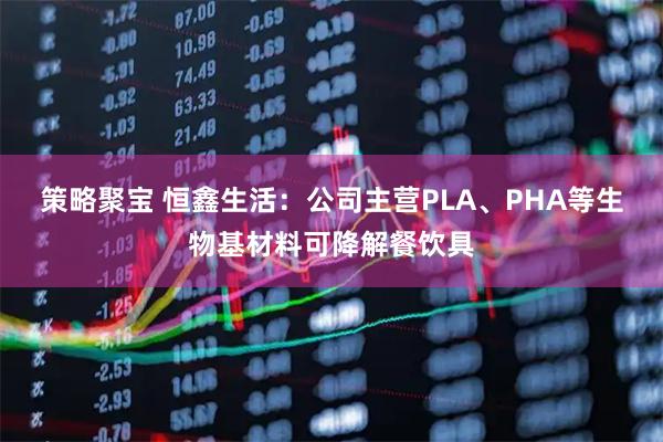 策略聚宝 恒鑫生活：公司主营PLA、PHA等生物基材料可降解餐饮具