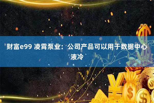 财富e99 凌霄泵业：公司产品可以用于数据中心液冷