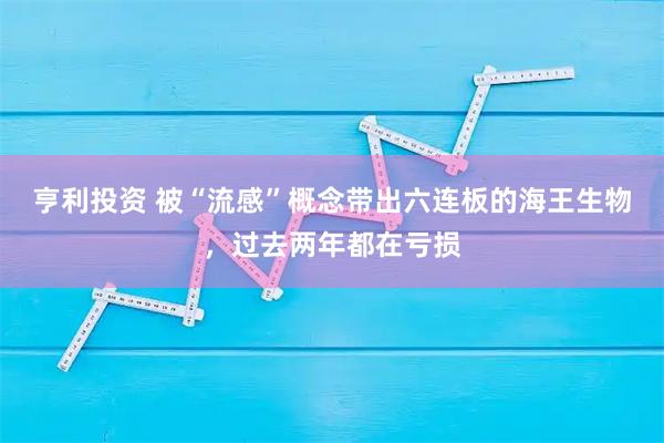亨利投资 被“流感”概念带出六连板的海王生物，过去两年都在亏损