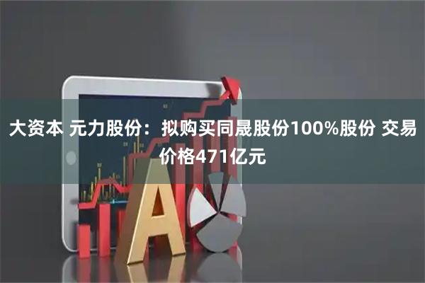 大资本 元力股份：拟购买同晟股份100%股份 交易价格471亿元