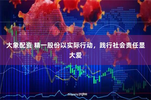 大象配资 精一股份以实际行动，践行社会责任显大爱